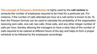 The concept of Poisson’s distribution is highly used by the call centres to
compute the number of employees required to be hired for a particular job. For
instance, if the number of calls attended per hour at a call centre is known to be 10,
then the Poisson formula can be used to calculate the probability of the organisation
receiving zero calls, one call, two calls, three calls, and any other integer number of
calls per hour, thereby allowing the managers to have a clear idea of the number of
calls required to be catered at different hours of the day and helps to form a proper
schedule to be followed by the employees accordingly.
 