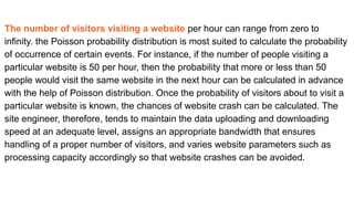 The number of visitors visiting a website per hour can range from zero to
infinity. the Poisson probability distribution is most suited to calculate the probability
of occurrence of certain events. For instance, if the number of people visiting a
particular website is 50 per hour, then the probability that more or less than 50
people would visit the same website in the next hour can be calculated in advance
with the help of Poisson distribution. Once the probability of visitors about to visit a
particular website is known, the chances of website crash can be calculated. The
site engineer, therefore, tends to maintain the data uploading and downloading
speed at an adequate level, assigns an appropriate bandwidth that ensures
handling of a proper number of visitors, and varies website parameters such as
processing capacity accordingly so that website crashes can be avoided.
 