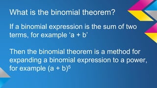 What is the binomial theorem?
If a binomial expression is the sum of two
terms, for example ‘a + b’
Then the binomial theorem is a method for
expanding a binomial expression to a power,
for example (a + b)5
 