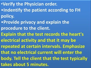 •Verify the Physician order.
•Indentify the patient according to FH
policy.
•Provide privacy and explain the
procedure to the client.
Explain that the test records the heart's
electrical activity and that it may be
repeated at certain intervals. Emphasize
that no electrical current will enter the
body. Tell the client that the test typically
takes about 5 minutes.

 