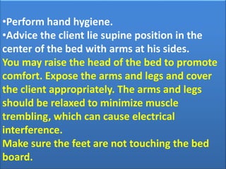 •Perform hand hygiene.
•Advice the client lie supine position in the
center of the bed with arms at his sides.
You may raise the head of the bed to promote
comfort. Expose the arms and legs and cover
the client appropriately. The arms and legs
should be relaxed to minimize muscle
trembling, which can cause electrical
interference.
Make sure the feet are not touching the bed
board.

 