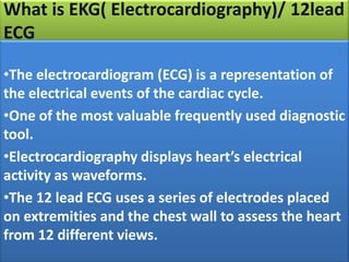 What is EKG( Electrocardiography)/ 12lead
ECG
•The electrocardiogram (ECG) is a representation of
the electrical events of the cardiac cycle.
•One of the most valuable frequently used diagnostic
tool.
•Electrocardiography displays heart’s electrical
activity as waveforms.
•The 12 lead ECG uses a series of electrodes placed
on extremities and the chest wall to assess the heart
from 12 different views.

 