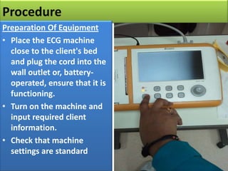 Procedure
Preparation Of Equipment
• Place the ECG machine
close to the client's bed
and plug the cord into the
wall outlet or, batteryoperated, ensure that it is
functioning.
• Turn on the machine and
input required client
information.
• Check that machine
settings are standard

 