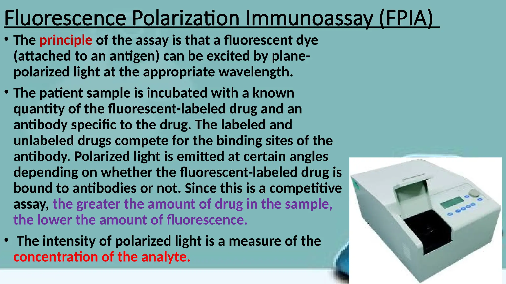 Fluorescence Polarization Immunoassay (FPIA)
• The principle of the assay is that a fluorescent dye
(attached to an antigen) can be excited by plane-
polarized light at the appropriate wavelength.
• The patient sample is incubated with a known
quantity of the fluorescent-labeled drug and an
antibody specific to the drug. The labeled and
unlabeled drugs compete for the binding sites of the
antibody. Polarized light is emitted at certain angles
depending on whether the fluorescent-labeled drug is
bound to antibodies or not. Since this is a competitive
assay, the greater the amount of drug in the sample,
the lower the amount of fluorescence.
• The intensity of polarized light is a measure of the
concentration of the analyte.
 