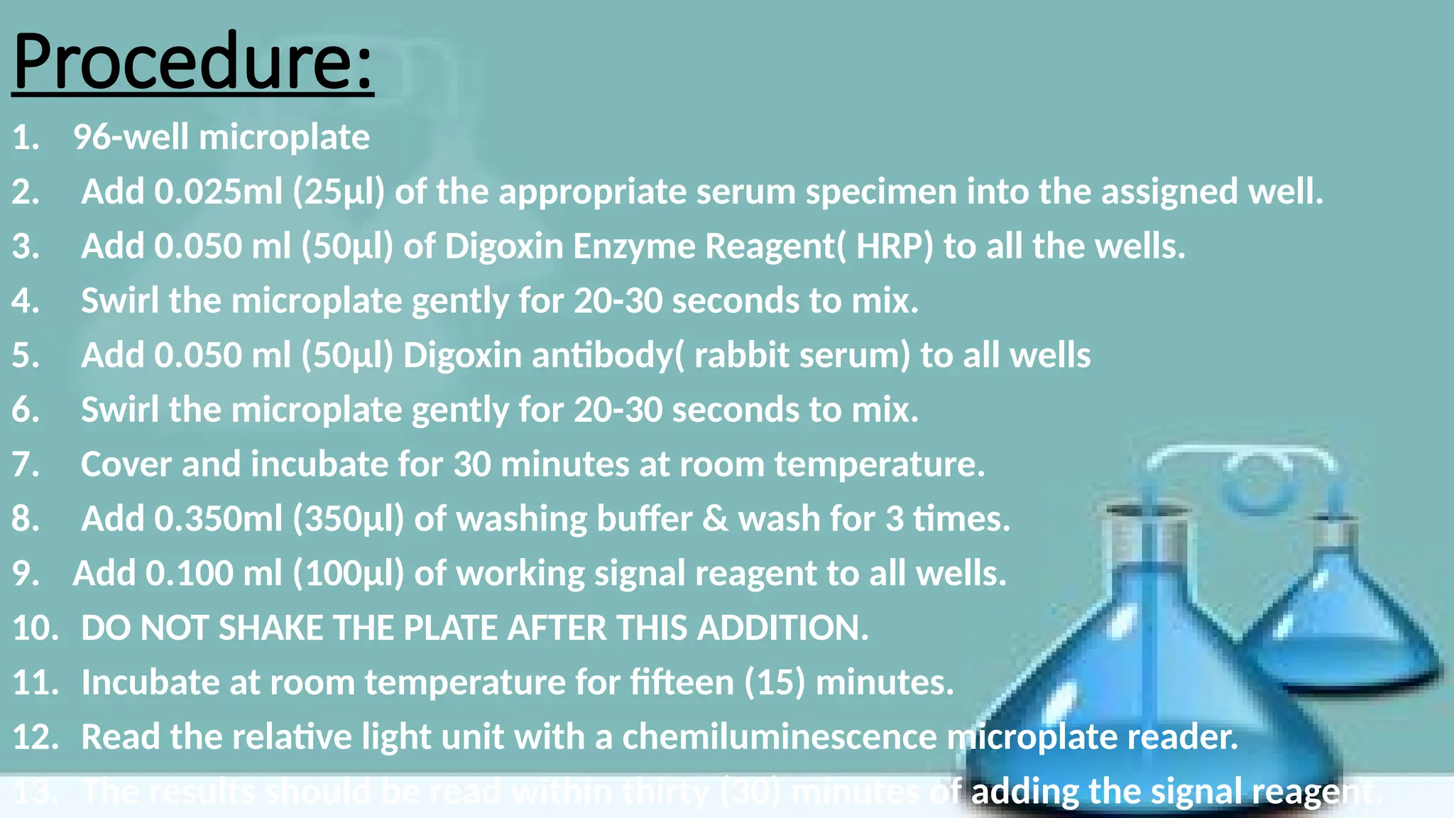 Procedure:
1. 96-well microplate
2. Add 0.025ml (25μl) of the appropriate serum specimen into the assigned well.
3. Add 0.050 ml (50μl) of Digoxin Enzyme Reagent( HRP) to all the wells.
4. Swirl the microplate gently for 20-30 seconds to mix.
5. Add 0.050 ml (50μl) Digoxin antibody( rabbit serum) to all wells
6. Swirl the microplate gently for 20-30 seconds to mix.
7. Cover and incubate for 30 minutes at room temperature.
8. Add 0.350ml (350μl) of washing buffer & wash for 3 times.
9. Add 0.100 ml (100μl) of working signal reagent to all wells.
10. DO NOT SHAKE THE PLATE AFTER THIS ADDITION.
11. Incubate at room temperature for fifteen (15) minutes.
12. Read the relative light unit with a chemiluminescence microplate reader.
13. The results should be read within thirty (30) minutes of adding the signal reagent.
 