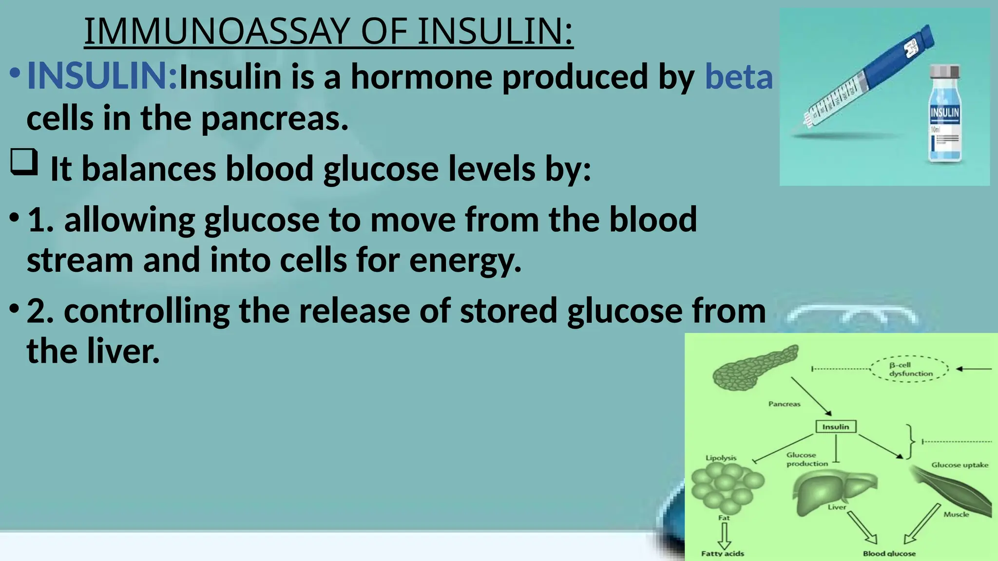 IMMUNOASSAY OF INSULIN:
•INSULIN:Insulin is a hormone produced by beta
cells in the pancreas.
 It balances blood glucose levels by:
•1. allowing glucose to move from the blood
stream and into cells for energy.
•2. controlling the release of stored glucose from
the liver.
 