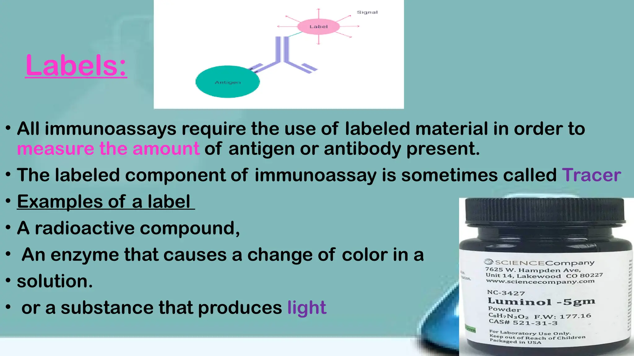 Labels:
• All immunoassays require the use of labeled material in order to
measure the amount of antigen or antibody present.
• The labeled component of immunoassay is sometimes called Tracer
• Examples of a label
• A radioactive compound,
• An enzyme that causes a change of color in a
• solution.
• or a substance that produces light
 
