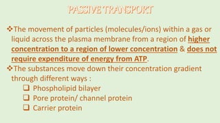 The movement of particles (molecules/ions) within a gas or
liquid across the plasma membrane from a region of higher
concentration to a region of lower concentration & does not
require expenditure of energy from ATP.
The substances move down their concentration gradient
through different ways :
 Phospholipid bilayer
 Pore protein/ channel protein
 Carrier protein
 