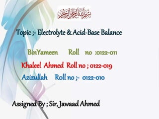 BinYameen Roll no :0122-011
Khaleel Ahmed Roll no ; 0122-019
Assigned By ; Sir, Jawaad Ahmed
Azizullah R0ll no ;- 0122-010
Topic ;- Electrolyte & Acid-Base Balance
 