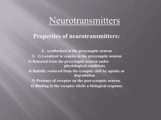 Neurotransmitters Properties of neurotransmitters: synthesized in the presynapticneuron 2) Localized to vesicles in the presynaptic neuron 3) Released from the presynaptic neuron under		physiological conditions 4) Rabidly removed from the synaptic cleft by uptake or 	degradation 5) Presence of receptor on the post-synaptic neuron. 6) Binding to the receptor elicits a biological response 