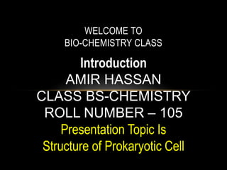 WELCOME TO
BIO-CHEMISTRY CLASS
Introduction
AMIR HASSAN
CLASS BS-CHEMISTRY
ROLL NUMBER – 105
Presentation Topic Is
Structure of Prokaryotic Cell
 