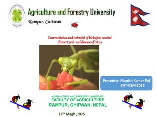 Currentstatusandpotentialof biologicalcontrol
of insectpest anddiseaseof citrus
AGRICULTURE AND FORESTRY UNIVERSITY
FACULTY OF AGRICULTURE
RAMPUR, CHITWAN, NEPAL
Presenter: Manish Kumar Pal
ENT-03M-2018
12th Magh ,2075
 