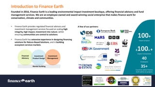 Restricted Use - À usage restreint
Introduction to Finance Earth
Founded in 2016, Finance Earth is a leading environmental impact investment boutique, offering financial advisory and fund
management services. We are an employee owned and award-winning social enterprise that makes finance work for
conservation, climate and communities.
2
Market building
Financial
Advisory
Investment
Product Design
Investment
Management
£100m +
Impact transactions
100+
Impact projects
40
Employees
35+
Countries where Finance
Earth advise on projects
A few of our partners:
• Finance Earth provides regulated financial advisory and
investment management services focused on scaling high
integrity, high impact, investment into nature, whilst
ensuring communities are central to solutions.
• Finance Earth has extensive experience in designing financing
solutions for Nature-Based Solutions, and in building
ecosystem services markets.
 