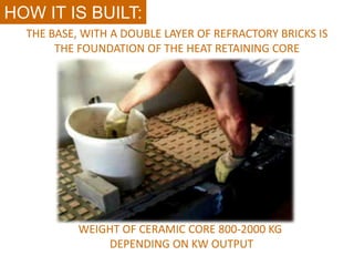 HOW IT IS BUILT:
  THE BASE, WITH A DOUBLE LAYER OF REFRACTORY BRICKS IS
       THE FOUNDATION OF THE HEAT RETAINING CORE




           WEIGHT OF CERAMIC CORE 800-2000 KG
               DEPENDING ON KW OUTPUT
 