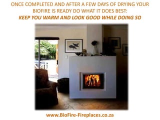 ONCE COMPLETED AND AFTER A FEW DAYS OF DRYING YOUR
       BIOFIRE IS READY DO WHAT IT DOES BEST:
  KEEP YOU WARM AND LOOK GOOD WHILE DOING SO




            www.BioFire-Fireplaces.co.za
 