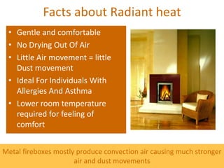 Facts about Radiant heat
 • Gentle and comfortable
 • No Drying Out Of Air
 • Little Air movement = little
   Dust movement
 • Ideal For Individuals With
   Allergies And Asthma
 • Lower room temperature
   required for feeling of
   comfort


Metal fireboxes mostly produce convection air causing much stronger
                      air and dust movements
 