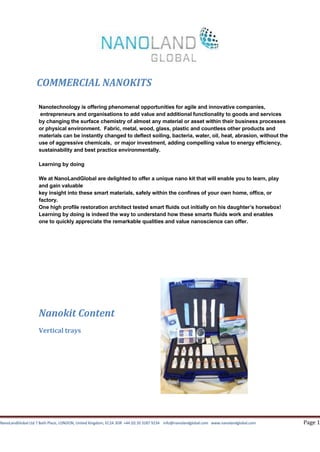 COMMERCIAL NANOKITS

                    Nanotechnology is offering phenomenal opportunities for agile and innovative companies,
                    entrepreneurs and organisations to add value and additional functionality to goods and services
                    by changing the surface chemistry of almost any material or asset within their business processes
                    or physical environment. Fabric, metal, wood, glass, plastic and countless other products and
                    materials can be instantly changed to deflect soiling, bacteria, water, oil, heat, abrasion, without the
                    use of aggressive chemicals, or major investment, adding compelling value to energy efficiency,
                    sustainability and best practice environmentally.

                    Learning by doing

                    We at NanoLandGlobal are delighted to offer a unique nano kit that will enable you to learn, play
                    and gain valuable
                    key insight into these smart materials, safely within the confines of your own home, office, or
                    factory.
                    One high profile restoration architect tested smart fluids out initially on his daughter’s horsebox!
                    Learning by doing is indeed the way to understand how these smarts fluids work and enables
                    one to quickly appreciate the remarkable qualities and value nanoscience can offer.




                    Nanokit Content
                    Vertical trays




NanoLandGlobal Ltd 7 Bath Place, LONDON, United Kingdom, EC2A 3DR +44 (0) 20 3287 9234 info@nanolandglobal.com www.nanolandglobal.com   Page 1
 