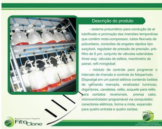 Descrição do produto
       - sistema pneumático para condução de ar
lubrificado e promoção das imersões temporárias
que contém moto-compressor, tubos flexíveis de
poliuretano, conexões de engates rápidos tipo
easylock, regulador de pressão de precisão, pré-
filtro de 5 µm, conjunto de válvulas solenóides
three way, válvulas de esfera, manômetro de
painel, refil miniglobal;
      - módulo de controle para programar o
intervalo de imersão e controle do fotoperíodo.
Dispostos em um painel elétrico contendo botões
de comando manopla, sinalizador luminoso,
disjuntores, canaletas, relês, soquete para relês
para contatos reversíveis,        prensa cabo,
microcontrolador programável via computador,
conectores elétricos, borne a mola, expansão
para quatro entrada e quatro saídas;
 