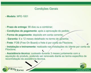 Condições Gerais

- Modelo: MFE-1001



- Prazo de entrega: 90 dias ou a combinar;
- Condições de pagamento: após a aprovação do pedido;
- Forma de pagamento: depósito em conta corrente;
- Garantia: 6 a 12 meses detalhado no termo de garantia;
- Frete: FOB (Free On Board) o frete é por conta da Fitoclone;
- Instalação e treinamento: realizado nas instalações do cliente por conta da
Fitoclone;
- Assistência técnica: custeado durante 3 meses juntamente com a
aquisição do produto, podendo ser renovado diante ao termo especifico de
recontratação da assistência técnica.
 
