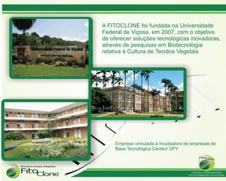 A FITOCLONE foi fundada na Universidade
Federal de Viçosa, em 2007, com o objetivo
de oferecer soluções tecnológicas inovadoras,
através de pesquisas em Biotecnologia
relativa à Cultura de Tecidos Vegetais




     Empresa vinculada à Incubadora de empresas de
     Base Tecnológica Centev/ UFV
 