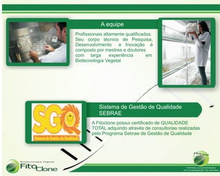 A equipe
Profissionais altamente qualificados.
Seu corpo técnico de Pesquisa,
Desenvolvimento e Inovação é
composto por mestres e doutores
com larga        experiência      em
Biotecnologia Vegetal




           Sistema de Gestão de Qualidade
           SEBRAE
       A Fitoclone possui certificado de QUALIDADE
       TOTAL adquirido através de consultorias realizadas
       pelo Programa Sebrae de Gestão de Qualidade
 