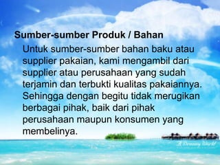 Sumber-sumber Produk / Bahan
Untuk sumber-sumber bahan baku atau
supplier pakaian, kami mengambil dari
supplier atau perusahaan yang sudah
terjamin dan terbukti kualitas pakaiannya.
Sehingga dengan begitu tidak merugikan
berbagai pihak, baik dari pihak
perusahaan maupun konsumen yang
membelinya.
 