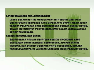 Latar Belakang Tim Management
Latar belakang tim management ini terdiri dari dari
orang-orang terdekat yang dipercayai dapat memajukan
tempat pelayanan yang berhubungan dengan usaha distro.
Selain itu dituntut profesionalisme dalam menjalankan
setiap pekerjaan.
Status Kepemilikan Usaha
Badan usaha adalah kesatuan yuridis ekonomis yang
bertujuan untuk mencari keuntungan. Adapun status
kepemilikan distro D’Crayon yaitu perseroan. Dimana
pengelolaannya di lakukan langsung oleh pemilik distro.
 