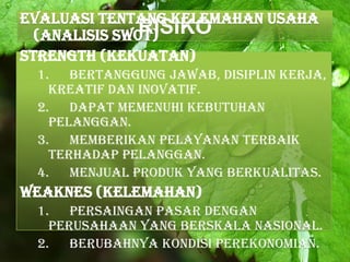RISIKOEvaluasi tentang kelemahan Usaha
(Analisis SWOT)
Strength (Kekuatan)
1. Bertanggung jawab, disiplin kerja,
kreatif dan inovatif.
2. Dapat memenuhi kebutuhan
pelanggan.
3. Memberikan pelayanan terbaik
terhadap pelanggan.
4. Menjual produk yang berkualitas.
Weaknes (Kelemahan)
1. Persaingan pasar dengan
perusahaan yang berskala nasional.
2. Berubahnya kondisi perekonomian.
 