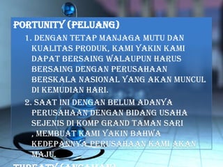 portunity (Peluang)
1. Dengan tetap manjaga mutu dan
kualitas produk, kami yakin kami
dapat bersaing walaupun harus
bersaing dengan perusahaan
berskala nasional yang akan muncul
di kemudian hari.
2. Saat ini dengan belum adanya
perusahaan dengan bidang usaha
sejenis di Komp Grand Taman Sari
, membuat kami yakin bahwa
kedepannya perusahaan kami akan
maju.
 