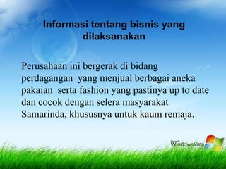 Informasi tentang bisnis yang
dilaksanakan
Perusahaan ini bergerak di bidang
perdagangan yang menjual berbagai aneka
pakaian serta fashion yang pastinya up to date
dan cocok dengan selera masyarakat
Samarinda, khususnya untuk kaum remaja.
 