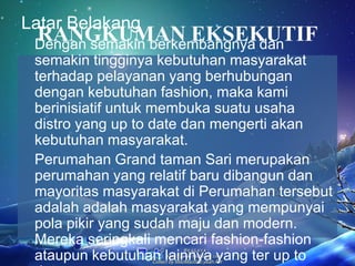 RANGKUMAN EKSEKUTIF
Latar Belakang
Dengan semakin berkembangnya dan
semakin tingginya kebutuhan masyarakat
terhadap pelayanan yang berhubungan
dengan kebutuhan fashion, maka kami
berinisiatif untuk membuka suatu usaha
distro yang up to date dan mengerti akan
kebutuhan masyarakat.
Perumahan Grand taman Sari merupakan
perumahan yang relatif baru dibangun dan
mayoritas masyarakat di Perumahan tersebut
adalah adalah masyarakat yang mempunyai
pola pikir yang sudah maju dan modern.
Mereka seringkali mencari fashion-fashion
ataupun kebutuhan lainnya yang ter up to
 