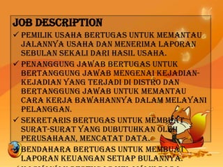 Job Description
 Pemilik usaha bertugas untuk memantau
jalannya usaha dan menerima laporan
sebulan sekali dari hasil usaha.
 Penanggung jawab bertugas untuk
bertanggung jawab mengenai kejadian-
kejadian yang terjadi di distro dan
bertanggung jawab untuk memantau
cara kerja bawahannya dalam melayani
pelanggan.
 Sekretaris bertugas untuk membuat
surat-surat yang dubutuhkan oleh
perusahaan, mencatat data.
 Bendahara bertugas untuk membuat
laporan keuangan setiap bulannya.
 