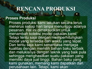 RENCANA PRODUKSI
Proses Produksi
Proses produksi kami lakukan secara terus
menerus setiap hari tanpa menunggu adanya
pesanan. Hal ini dimaksudkan untuk
menambah koleksi model pakaian kami.
Tetapi tentu saja dengan memperhitungkan
modal yang tersedia dan waktu yang tepat.
Dan tentu saja kami senantiasa menjaga
kualitas dengan memilih bahan baku terbaik
dan melukisnya dengan teknik yang baik pula
sehingga menghasilkan suatu pakaian yang
memiliki daya jual tinggi. Bahan baku yang
kami gunakan, memang kami dapatkan dari
perusahaan lain. Tetapi, kami akan
 