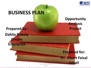 BUSINESS PLAN
Opportunity
Analysis
Project

Prepared by:
Dahlia Beauty
Dream
Enterprise

Business Plan (OAP)
UTeM

Prepared for:
En. Albert Feisal
Ismail

 