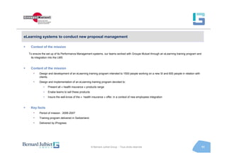 eLearning systems to conduct new proposal management

   Context of the mission

  To ensure the set up of its Performance Management systems, our teams worked with Groupe Mutuel through an eLearning training program and
   its integration into the LMS



   Content of the mission
     •    Design and development of an eLearning training program intended to 1500 people working on a new SI and 600 people in relation with
          clients.
     •    Design and implementation of an eLearning training program devoted to:
             >   Present all « health insurance » products range
             >   Enabe teams to sell these products
             >   Insure the well-know of the « health insurance » offer, in a context of new employees integration



   Key facts
     •    Period of mission : 2006-2007
     •    Training program delivered in Switzerland.
     •    Delivered by iProgress




                                                       © Bernard Julhiet Group - Tous droits réservés                                           11
 