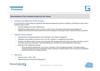 Reorientation of the company project by the values

    Context and objectives of the mission
    In an environment in deep change (very significant technological developments and Asian competition), CGG feels the need to lead in
    parallel two types of action:
      •   Revisit its strategy and its axes of differentiation
      •   Establish the transformations to come on a strong " cultural " base, mixing deep-rooted values (responsibilities and
          entrepreneurial sense) with desired evolutions to face the challenges to come (larger sense of result and internal co-operation)


    Content of the mission
      •   Accompaniment of the general direction in the formalization of its model of management
      •   Preparation and animation of a seminar for the « top 100 » devoted to « management by the values»
      •   Animation of a reflexion within 10 groups of top executives, after exchange with the Executive Committee of the Group, to put in
          actions the values and to elaborate a " Guide of the Behaviors " intended for the whole collaborators of the Group
      •   Barometer of the management practices
             >   Set up (by internet questionnaire) of an annual « barometer » of the management practices. This regular measure,
                 focused on the key points of the management model, constitutes an essential element of the running of the management
                 improvement actions to undertake each year


    Key facts
      •   Period of mission : 2004 – 2007
      •   Delivered by Bernard Julhiet Talent Management



                                                     © Bernard Julhiet Group - Tous droits réservés                                          12
 