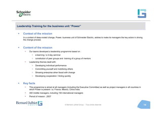 Leadership Training for the business unit “Power”

    Context of the mission
    In a context of deep-rooted change, Power, business unit of Schneider Electric, wishes to make its managers the key actors in driving
    the change process


    Content of the mission
      •   Our teams developed a leadership programme based on :
             >   e-learning / a 2-day seminar
             >   constitution of peer groups and training of a group of mentors
      •   Leadership themes dealt with:
             >   Developing individual performance
             >   Committing yourself and mobilizing others
             >   Showing enterprise when faced with change
             >   Developing cooperation / Acting quickly


    Key facts
      •   This programme is aimed at all managers (including the Executive Committee) as well as project managers in all countries in
          which Power is present: i.e. France, Mexico, China India
      •   300 middle managers, including 150 international managers
      •   Period of mission : 2007



                                                  © Bernard Julhiet Group - Tous droits réservés                                            14
 