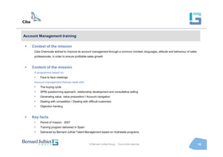 Account Management training

    Context of the mission
     Ciba Chemicals wished to improve its account management through a common mindset, languages, attitude and behaviour of sales
     professionals, in order to ensure profitable sales growth


    Content of the mission
     A programme based on:
     •   Face to face meetings
     Account management themes dealt with:
     •   The buying cycle
     •   SPIN questionning approach, relationship development and consultative selling
     •   Generating value, value proposition / Account navigation
     •   Dealing with competition / Dealing with difficult customers
     •   Objection handling


    Key facts
     •   Period of mission : 2007
     •   Training program delivered in Spain
     •   Delivered by Bernard Julhiet Talent Management based on Huthwaite programs



                                                  © Bernard Julhiet Group - Tous droits réservés                                    16
 