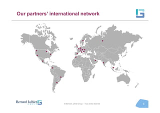 Our partners’ international network




                                                     •                          •
                                             •••
       •       •                               •••••
       •           •                         •
                                            •
           •                                                         •          •
                   •                                                                •
                           •
                       •


                               © Bernard Julhiet Group - Tous droits réservés           3
 