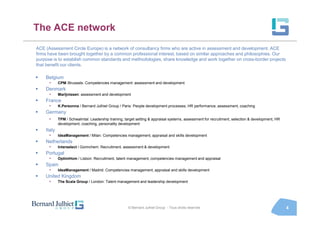 The ACE network
ACE (Assessment Circle Europe) is a network of consultancy firms who are active in assessment and development. ACE
firms have been brought together by a common professional interest, based on similar approaches and philosophies. Our
purpose is to establish common standards and methodologies, share knowledge and work together on cross-border projects
that benefit our clients.

    Belgium
      •     CPM /Brussels: Competencies management: assessment and development
    Denmark
      •     Marijnissen: assessment and development
    France
      •     K.Personna / Bernard Julhiet Group / Paris: People development processes, HR performance, assessment, coaching
    Germany
      •     TPM / Schwalmtal: Leadership training, target setting & appraisal systems, assessment for recruitment, selection & development, HR
            development, coaching, personality development
    Italy
      •     IdeaManagement / Milan: Competencies management, appraisal and skills development
    Netherlands
      •     Interselect / Gorinchem: Recruitment, assessment & development
    Portugal
      •     OptimHom / Lisbon: Recruitment, talent management, competencies management and appraisal
    Spain
      •     IdeaManagement / Madrid: Competencies management, appraisal and skills development
    United Kingdom
      •     The Scala Group / London: Talent management and leadership development




                                                     © Bernard Julhiet Group - Tous droits réservés                                              4
 