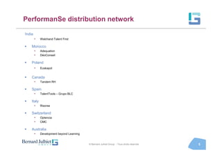 PerformanSe distribution network

India
        •   Walchand Talent First

    Morocco
        •   Adequation
        •   DéoConseil

    Poland
        •   Euskapol


    Canada
        •   Tandem RH

    Spain
        •   TalentTools – Grupo BLC

    Italy
        •   Risorse

    Switzerland
        •   Optencia
        •   CMC

    Australia
        •   Development beyond Learning


                                          © Bernard Julhiet Group - Tous droits réservés   5
 