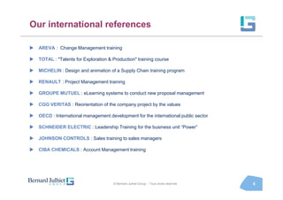 Our international references

  AREVA : Change Management training

  TOTAL : "Talents for Exploration & Production" training course

  MICHELIN : Design and animation of a Supply Chain training program

  RENAULT : Project Management training

  GROUPE MUTUEL : eLearning systems to conduct new proposal management

  CGG VERITAS : Reorientation of the company project by the values

  OECD : International management development for the international public sector

  SCHNEIDER ELECTRIC : Leadership Training for the business unit “Power”

  JOHNSON CONTROLS : Sales training to sales managers

  CIBA CHEMICALS : Account Management training




                                     © Bernard Julhiet Group - Tous droits réservés   6
 