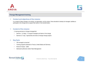 Change Management training

    Context and objectives of the mission
    In a context of deep changes in its activity, its organization, and its culture, Areva decided to develop its managers’ abilities to
    participate to the change and to support their teams in this transformation.




    Content of the mission
      2 training seminars on change management
      •    Seminar 1 (2 days) : To support managers and teams in the change
      •    Seminar 2 (1 day) : Approaches and tools to manage change projects



    Key facts
      •    700 managers concerned
      •    Training programs delivered in France, United States and Germany
      •    Period of mission : 2008
      •    Delivered by Bernard Julhiet Talent Management




                                                     © Bernard Julhiet Group - Tous droits réservés                                        7
 