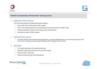"Talents for Exploration & Production" training course


    Objectives of the mission
    This new training programme enables high potential managers :
      •   Have a clear vision of what makes an E&P manager
      •   Have a more in-depth awareness and understanding of the business dimension of E&P at Total
      •   Implement development actions for the company and for the participants
      •   Dynamise the network of E&P managers


    Content of the mission
      •   Our teams devised a seminar-based training programme, in which the participants carry out an individual project prior to the
          seminar and a small group business project assigned by E&P managers after the seminar


    Key facts
      •   40 managers participate in the programme each year
      •   Delivered in English with seminars in France, USA and Angola
      •   Period of mission : 2003 -2007
      •   Delivered by Bernard Julhiet Talent Management




                                                 © Bernard Julhiet Group - Tous droits réservés                                          8
 