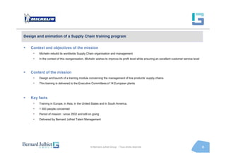 Design and animation of a Supply Chain training program


   Context and objectives of the mission
     •   Michelin rebuild its worldwide Supply Chain organisation and management
     •   In the context of this reorganisation, Michelin wishes to improve its profit level while ensuring an excellent customer service level



   Content of the mission
     •   Design and launch of a training module concerning the management of line products’ supply chains
     •   This training is delivered to the Executive Committees of 14 European plants




   Key facts
     •   Training in Europe, in Asia, in the United States and in South America.
     •   1 000 people concerned
     •   Period of mission : since 2002 and still on going
     •   Delivered by Bernard Julhiet Talent Management




                                                   © Bernard Julhiet Group - Tous droits réservés                                                9
 