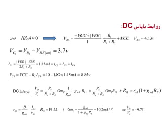 :DC روابط بایاس 
VCC VEE R 
1 
فرض IB3,4  0 VCC V v 
V   
4.13 
B 3 B R R 
1 
| | 
3 
 
1 2 
  
 
V  V  V  
3.7 v C 1 B 3 BE ( on ) 
VEE  
VBE 
I     
C mA I I I 
2 3 4 
| | 
1 1.15 
3 
2 
C C C 
E 
R  
R 
 
V VCC R I k mA v C L C 10 1 1.15 8.85 3 3       
R 
R 
V 
DC O  Gm R 
Ri r1(1 gm1RE ) 
1 1 
1 بهره  ولتاژ 1 
i 
1 
3 1 
3 
1 1 
1 
1 
. L 
s i 
m L 
i 
s i m 
i 
R R 
g R 
g 
Gm 
R R 
V 
 
 
 
c 
g 
m 1 
10.2 / 
V 
 9.74 0    
19.5 1 1    mA V 
r i 
R k 
I 
v 
B 
g 
th 
ms 
1  
g R 
Gm 
m E 
1 
1 
 
i V 
و 
و 
 