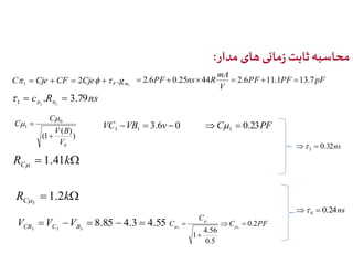 محاسبه ثابت زمانی های مدار: 
mA 
 2.6PF  0.25ns44R  2.6 11.1 13.7 
2 . 1 F m C  Cje  CF  Cje  g PF PF pF 
c .R 3.79ns 
1 1 1      
1 
V 
3.6 0 1 1 VC VB  v  
) 
V B 
( ) 
1 ( 
0 
0 
1 
V 
C 
C 
 
 
 
 C 0.23PF 1    
R  k C 1.41  
0.32ns 2   
R  k C 1.2 
3 
V  V  V  8.85  4.3  4.55 
C PF 
CB C B 3 3 3 
C 
C 0.2 
  
3 3 
4.56 
0.5 
1 
  
 
 
 
0.24ns 4   
 