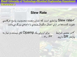 Slew Rate 
پارامتري است كه نشان دهنده محدوديت پاسخ فركانس ي Slew rate 
تقويتكنند هها در ازاي اعمال سگينال ورودي با دامن هي بزرگم يباشد. 
کافی نیستند و نیاز به Opamp در بعض ی شرایط برای ارزیابی یک  
...,M ,BW . داریم SR پارامتر 
 