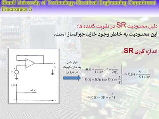 در تقویت کننده ها: SR دلیل محدودیت 
این محدودیت به خاطر وجود خازن جبرانساز است. 
:SR اندازه گیری 
 
 
1 
, 
1 
s 2 
 
f 
 
 
5 1 
S s 
V s 
S 
A s 
 
 
1 
( ) 
V t U t V s 
o 
i i 
o 
 
  
 
  
 
 
 
 
   
1 
( ) 
5 
( ) 5 ( ) ( ) 
قرار دادن 
یک خازن کوچک 
در خروجی 
t 
( ) 5(1  ) 
o V t e 
 
   
 