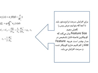 x 
( ) (0)(1 ) 
p p W 
B 
n x  n  
WB 
e p Q qA n x dx 
  
0 
( ) 
 
C C    
m F 
W 
B 
I 
Q 
F de g 
nb 
C 
th 
e 
BE 
D 
V 
V 
 
  
2 
2 
W2 
B 
1 
F D 
nb 
2 
  
براي افزايش سرعت ترانزيستور بايد 
تا آنجا كه بتوانيم عرض بيس را 
كاهش دهيم. 
بيان م يكند كه Feature Size 
كوچكترين فاصله قابل تشخيص در 
Feature مدار چقدر است. هرچه 
را كم كنيم خازنها کوچکتر شده size 
و سرعت افزايش مي يابد. 
 